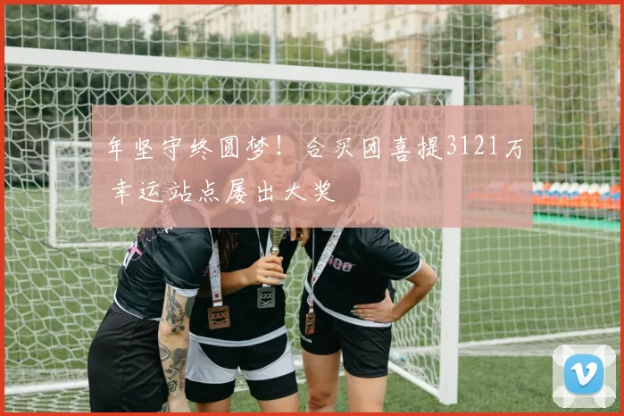 年坚守终圆梦!合买团喜提3121万 幸运站点屡出大奖