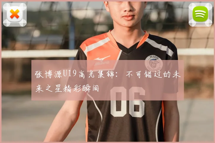 张博源U19高光集锦：不可错过的未来之星精彩瞬间