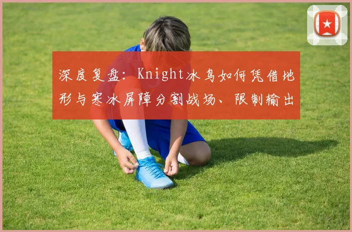 深度复盘:Knight冰鸟如何凭借地形与寒冰屏障分割战场、限制输出