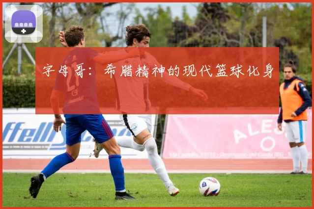字母哥：希腊精神的现代篮球化身