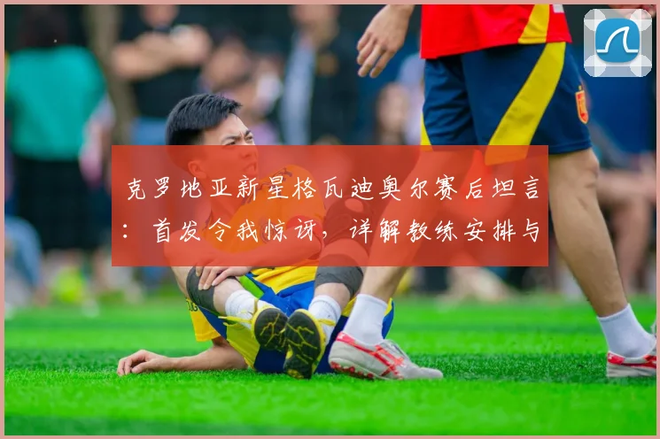 克罗地亚新星格瓦迪奥尔赛后坦言：首发令我惊讶，详解教练安排与个人表现