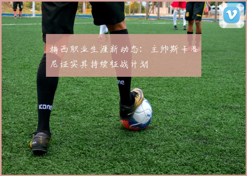 梅西职业生涯新动态：主帅斯卡洛尼证实其持续征战计划