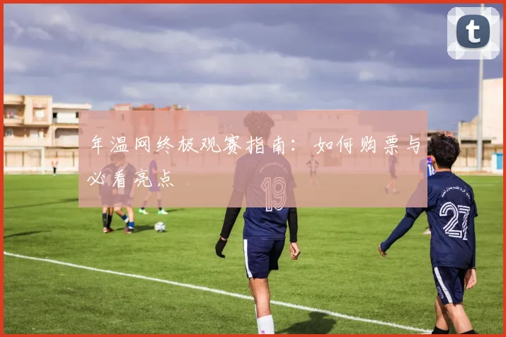 年温网终极观赛指南：如何购票与必看亮点