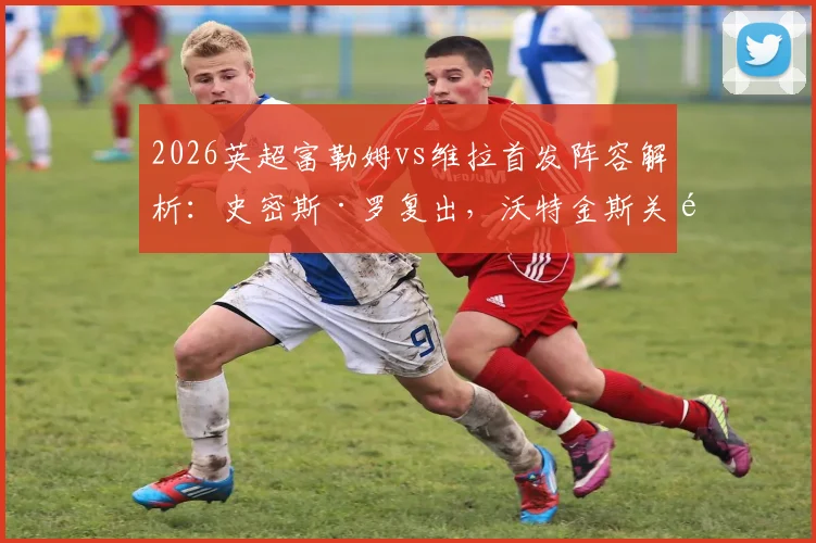 2026英超富勒姆vs维拉首发阵容解析:史密斯·罗复出,沃特金斯关键战,桑乔为何替补