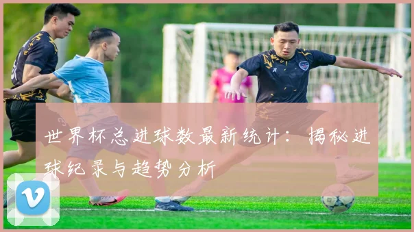 世界杯总进球数最新统计:揭秘进球纪录与趋势分析