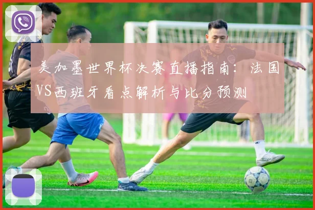 美加墨世界杯决赛直播指南：法国VS西班牙看点解析与比分预测