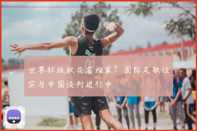 世界杯版权花落谁家？国际足联证实与中国谈判进行中