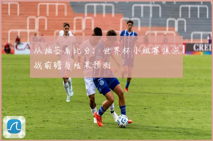 从抽签看比分：世界杯小组赛焦点战前瞻与结果预测
