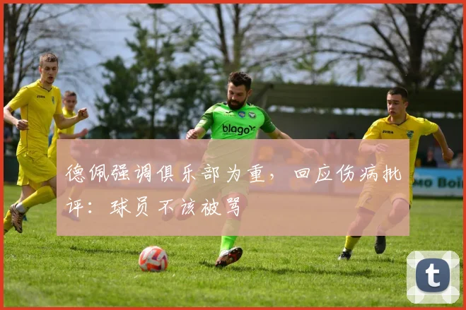 德佩强调俱乐部为重，回应伤病批评：球员不该被骂