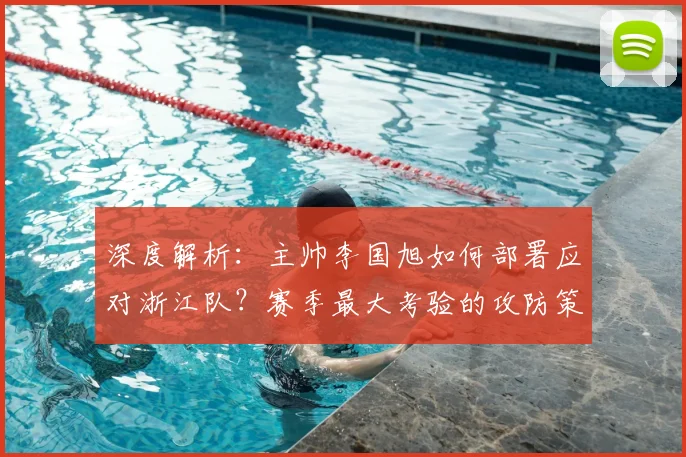 深度解析：主帅李国旭如何部署应对浙江队？赛季最大考验的攻防策略与团队精神