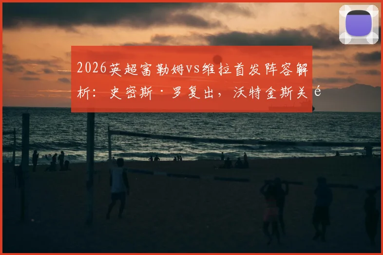 2026英超富勒姆vs维拉首发阵容解析:史密斯·罗复出,沃特金斯关键战,桑乔为何替补