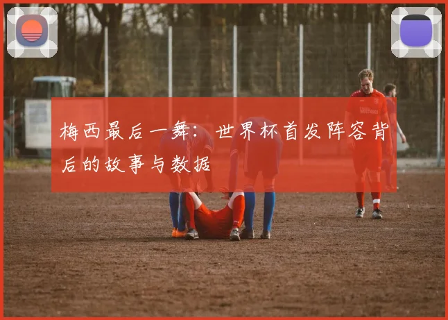 梅西最后一舞：世界杯首发阵容背后的故事与数据