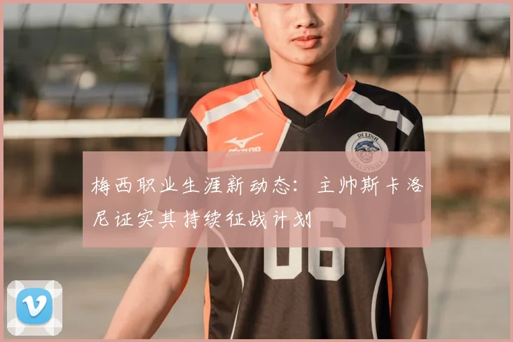 梅西职业生涯新动态：主帅斯卡洛尼证实其持续征战计划