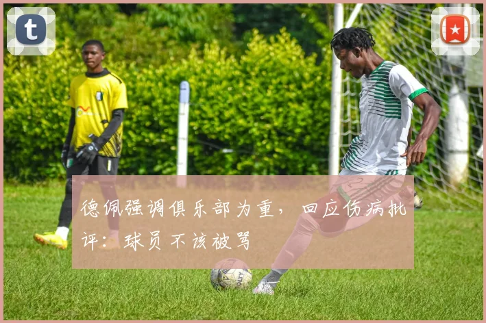德佩强调俱乐部为重，回应伤病批评：球员不该被骂